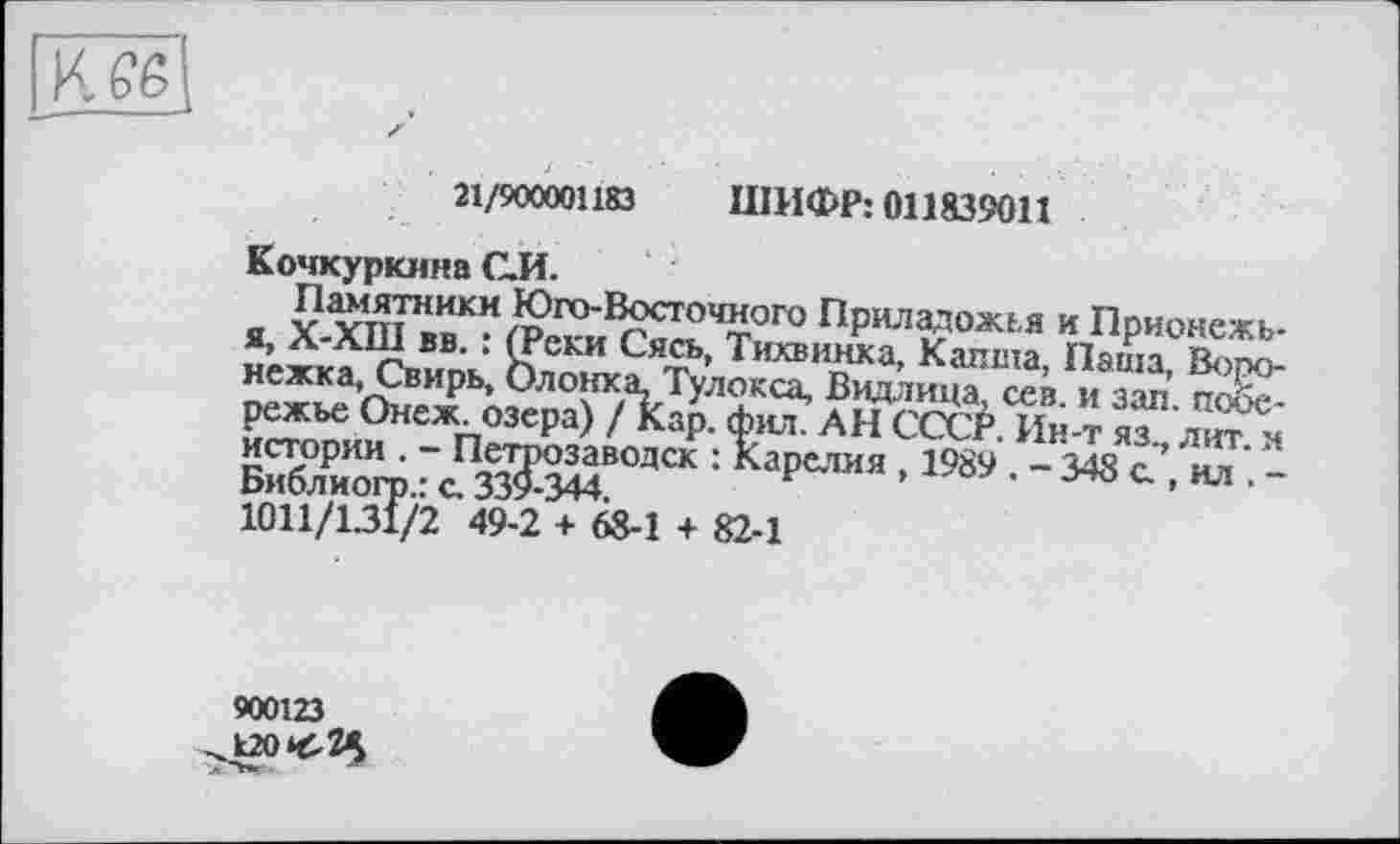 ﻿K GZ
21/900001183 ШИФР: 011839011
Кочкуркина С.И.
Памятники Юго-Восточного Приладожья и Прионежь-я> Х-ХШ вв. : (Реки Сясь, Тихвинка, Калта, Паша, Bono-нежка, Свирь, Олонка, Тулокса, Видлица, сев. и зал. побережье Онеж озера) / Кар. фил. АН СССР. Ин-т яз., лит я bät :Ьрелм •1989 • -348 * • “ ■ -1011/1.31/2 49-2 + 68-1 + 82-1
900123 ^120^2^